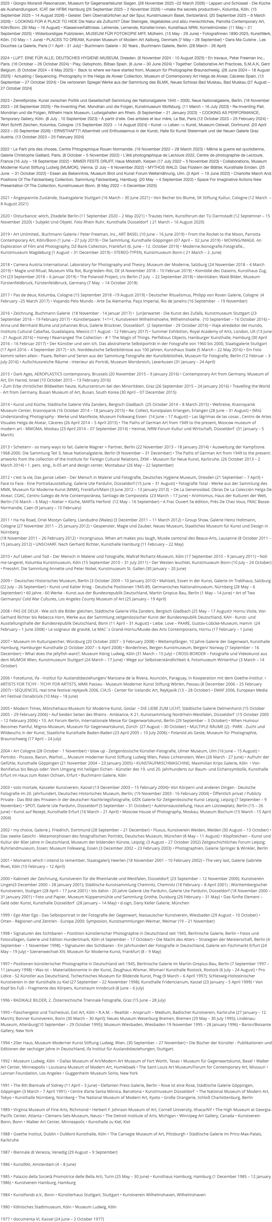 2025 • Giorgio Morandi Resonanzen, Museum für Gegenwartskunst Siegen. (28 November 2025 –22 March 2026) • Lappen und Schüssel - Die Küche als Aushandlungsort, ICAT der HFBK Hamburg (26 September 2025 – 2 November 2026) • »make the secrets productive!«, Kolumba, Köln. (15 September 2025 – 14 August 2026) • Geister. Dem Übernatürlichen auf der Spur, Kunstmuseum Basel, Switzerland. (20 September 2025 – 8 March 2026) • LOOKING FOR A PLACE TO HIDE Die Natur als Zuflucht? Über Steiniges, Vegetabiles und allzu menschliches, Parrotta Contemporary Art, Köln/Bonn. (30 May – 16 August) • Klassenverhältnisse. Lehrende, Lernende, Künstler:innen, Kunsthaus NRW, Kornelimünster. (11 May – 21 September 2025) • Widerborstiges Publizieren, MUSEUM FÜR FOTOKOPIE MFF, Mülheim. (15 May - 29 June) • Fotografinnen 1890-2025, KunstWerk, Köln. (10 May – 1 June) • PLACES TO DREAM, Kunsten Museum of Modern Art Aalborg, Denmark (7 May – 28 September) • Dans Ma Cuisine , Les Douches La Galerie, Paris (11 April - 31 July) • Buchmann Galerie – 30 Years , Buchmann Galerie, Berlin. (28 March - 26 April) 2024 • LUFT. EINE FÜR ALLE, DEUTSCHES HYGIENE-MUSEUM, Dresden. (9 November 2024 - 10 August 2025) • En travaux, Peter Freeman Inc., Paris. (16 October – 26 October 2024) • Play, Getxphoto, Bilbao Spain. (6 June – 30 June 2024) • Together: Collaborative Art Practices, S.M.A.K, Gent Belgium. (5 October 2024 – 9 May 2025) • Back to where we have started from, Museum für Photographie Braunschweig. (28 June 2024 – 18 August 2025) • Actuating / Sequencing. Photography in the Helga de Alvear Collection, Museum of Contemporary Art Helga de Alvear, Cáceres Spain. (13 September – 27 October 2024) • Die verlorenen Spiegel Werke aus der Sammlung des BLMK, Neues Schloss Bad Muskau, Bad Muskau (27 August – 27 October 2024) 2023 • Zerreißprobe. Kunst zwischen Politik und Gesellschaft Sammlung der Nationalgalerie 1945 – 2000, Neue Nationalgalerie, Berlin. (18 November 2023 – 28 September 2025) • Re-Inventing Piet. Mondrian und die Folgen, Kunstmuseum Wolfsburg. (11 March – 16 July 2023) • Re-Inventing Piet. Mondrian und die Folgen, Wilhelm Hack Museum, Ludwigshafen am Rhein. (9 September – 21 January 2023) • COOKING AS PERFORMANCE, Temporary Gallery, Köln. (8 July . 10 September 2023) • À partir d'elle. Des artistes et leur mère, Le Bal, Paris (12 October 2023 – 25 February 2024) • Wort Schrift Zeichen, Kolumba, Cologne. (15 September 2023 – 14 August 2024) • Kunst –> Leben –> Kunst, Museum Ostwall, Dortmund. (20 April 2023 – 20 September 2026) • ERNSTHAFT?! Albernheit und Enthusiasmus in der Kunst, Halle für Kunst Steiermark und der Neuen Galerie Graz Austria. (13 October 2023 – 25 February 2024) 2022 • Le Parti pris des choses, Centre Phtographique Rouen Normandie. (19 November 2022 – 28 March 2023) • Même la guerre est quotidienne, Galerie Christophe Gaillard, Paris. (8 October – 5 November 2022) • L’été photographique de Lectoure 2022, Centre de photographie de Lectoure, France (16 July – 18 September 2022) • IMMER FESTE DRUFF, Haus Mödrath, Kerpen (17 July 2022 – 5 November 2023) • Collaborations, Museum Moderner Kunst Stiftung Ludwig (MUMOK), Vienna. (2 July – 6 November 2022) • MYTHOS WALD. Das Flüstern der Blätter, Kunsthalle Emden. (25 June – 31 October 2022) • Essen als Bekenntnis, Museum Brot und Kunst Forum Welternährung, Ulm. (3 April – 19 June 2022) • Charlotte March And Positions Of The Falckenberg Collection, Sammlung Falckenberg, Hamburg (20 May – 4 September 2022) • Space For Imaginative Actions New Presentation Of The Collection, Kunstmuseum Bonn. (8 May 2022 – 4 December 2025) 2021 • Angespannte Zustände, Staatsgalerie Stuttgart (16 March – 30 June 2021) • Von Becher bis Blume, SK Stiftung Kultur, Cologne (12 March – 8 August 2021) 2020 • Disturbance: witch, Zitadelle Berlin (11 September 2020 – 2 May 2021) • Trautes Heim, Kunstforum der TU Darmstadt (12 Septemner – 15 November 2020) • Subjekt Und Objekt. Foto Rhein Ruhr, Kunsthalle Düsseldorf ( 21 March – 16 August 2020) 2019 • Art Unlimited., Buchmann Galerie / Peter Freeman, Inc., ART BASEL (10 June – 16 June 2019) • From the Rocket to the Moon, Parrotta Contemporary Art, Köln/Bonn (1 June – 27 July 2019) • Die Sammlung, Kunsthalle Göppingen (07 April – 02 June 2019) • MOVING/IMAGE. An Exploration of Film and Photography, DZ-Bank Collection, Frankfurt (6. June – 12. October 2019) • Moderne.Ikonografie.Fotografie., Kunstmuseum Magdeburg (1 August – 31 December 2019) • STEREO-TYPEN, Kunstmuseum Bonn ( 21 March – 2. June) 2018 • Camera Austria International. Laboratory for Photography and Theory, Museum der Moderne, Salzburg (24 November 2018 – 4 March 2019) • Magie und Ritual, Museum Villa Rot, Burgrieden–Rot, DE (4 November 2018 – 10 Februar 2019) • Komödie des Daseins, Kunsthaus Zug, CH (23 September 2018 – 6 Januar 2019) • The Polaroid Project, c/o Berlin (7 July – 22 September 2018) • Identitäten: Wald-Bilder, Museum Fürstenfeldbruck, Fürstenfeldbruck, Germany (7 May – 14 October 2018) 2017 • Pas de deux, Kolumba, Cologne (15 September 2018 –19 August 2019) • Deutscher Ritualismus, Philipp von Rosen Galerie, Cologne (4 February –25 March 2017) • Viajando Pelo Mundo - Arte Da Alemanha, Paço Imperial, Rio de Janeiro (16 September – 19 November) 2016 • Zeichnung, Buchmann Galerie (18 November - 14 Januar 2017) • [un]erwartet - Die Kunst des Zufalls, Kunstmuseum Stuttgart (23 September 2016 – 19 February 2017) • Künstlerpaare: 1+1=1, Kunstverein Wilhelmshoehe, Wilhelmshoehe. (10 September – 16 October 2016) • Anna und Bernhard Blume und Johannes Brus, Galerie Brückner, Düsseldorf. (2 September - 29 October 2016) • Viaje alrededor del mundo, Instituto Cultural Cabañas, Guadalajara, Mexico (11 August - 12 February 2017) • Summer Exhibition, Royal Academy of Arts, London, UK (13 June - 21 August 2016) • Honey I Rearranged The Collection - # 1 The Magic of Things. Perfidious Objects, Hamburger Kunsthalle, Hamburg (30 April 2016 – 16 Februar 2017) • Der Künstler und sein Ich. Das abstrahierte Selbstporträt in der Fotografie von 1960 bis 2000, Staatsgalerie Stuttgart (17 April 2016 – 4 September 2017) • Ich. Norddeutsche Selbstbildnisse aus 100 Jahren, Kunsthaus Stade (5 March – 22 May 2016) • Ein Foto kommt selten allein - Paare, Reihen und Serien aus der Sammlung Fotografie der Kunstbibliothek, Museum für Fotografie, Berlin (12 Februar – 3 July 2016) • Aufschlussreiche Räume - Interieur als Porträt, Museum Morsbroich, Leverkusen (31 January – 24 April) 2015 • Dark Ages, AEROPLASTICS contemporary, Brussels (20 November 2015 – 9 January 2016) • Contemporary Art from Germany, Museum of Art, Ein Harod, Israel (10 October 2015 – 13 February 2016) • Zum Erbe christlicher Bildwelten heute, Kulturzentrum bei den Minoritäten, Graz (26 September 2015 – 24 January 2016) • Travelling the World - Art from Germany, Busan Museum of Art, Busan, South Korea (30 April – 07 December 2015) 2014 • Kunst und Küche, Städtische Galerie Villa Zanders, Bergisch Gladbach (25 October 2014 – 8 March 2015) • Weltreise, Krasnoyarsk Museum Center, Krasnoyarsk (16 October 2014 – 18 January 2015) • Re: Collect, Kunstpalais Erlangen, Erlangen (28 June – 31 August) • (Mis)Understanding Photography - Werke und Manifeste, Museum Folkwang Essen (14 June – 17 August) • Las lágrimas de las cosas , Centro de Artes Visuales Helga de Alvear, Cáceres (26 April 2014 – 5 April 2015) • The Paths of German Art from 1949 to the present, Moscow museum of modern art - MMOMA, Moskau (23 April 2014 – 07 September 2014) • Heimat, NRW-Forum Kultur und Wirtschaft, Düsseldorf (31 January – 5 March) 2013 • Scheitern - so many ways to fail, Galerie Wagner + Partner, Berlin (22 November 2013 – 18 January 2014) • Ausweitung der Kampfzone. 1968-2000. Die Sammlung Teil 3, Neue Nationalgalerie, Berlin (9 November – 31 December) • The Paths of German Art from 1949 to the present: artworks from the collection of the Institute for Foreign Cultural Relations, ZKM – Museum für Neue Kunst, Karlsruhe. (26 October 2013 – 2 March 2014) • 1. pers. sing., b-05 art and design center, Montabaur (26 May – 22 September) 2012 • c'est la vie, Das ganze Leben - Der Mensch in Malerei und Fotografie, Deutsches Hygiene Museum, Dresden (21 September – 7 April) • Face to Face - Eine Portraitausstellung, Galerie Ute Parduhn, Düsseldorf (15 June – 31 August) • Fotografie Total - Werke aus der Sammlung des MMK, Museum für Moderne Kunst (MMK), Frankfurt/Main (3 June 2012 – 13 January 2013) • De La Generosidad. Obras De La Colección Helga De Alvear, CGAC, Centro Galego de Arte Contemporánea, Santiago de Compostela (23 March – 17 June) • Animismus, Haus der Kulturen der Welt, Berlin (16 March – 6 May) • Atelier + Küche, MARTa Herford (12 May – 16 September) • A Frac Ouvert 5e édition, Près De Chez Vous, FRAC Basse-Normandie, Caen (9 January – 10 February) 2011 • Ha Ha Road, Oriel Mostyn Gallery, Llandudno (Wales) (3 December 2011 – 11 March 2012) • Group Show, Galerie Heinz Holtmann, Cologne (27 November 2011 – 25 January 2012) • Gespenster, Magie und Zauber, Neues Museum, Staatliches Museum für Kunst und Design in Nürnberg (18 November 2011 – 26 February 2012) • Incongruous. When art makes you laugh, Musée cantonal des Beaux-Arts, Lausanne (8 October 2011 – 15 January 2012) • UNSCHARF. Nach Gerhard Richter, Kunsthalle Hamburg (11 February – 22 May) 2010 • Auf Leben und Tod – Der Mensch in Malerei und Fotografie, Wallraf-Richartz-Museum, Köln (17 September 2010 – 9 January 2011) • Noli me tangere!, Kolumba Kunstmuseum, Köln (15 September 2010 – 31 July 2011) • Der Westen leuchtet, Kunstmuseum Bonn (10 July – 24 October) • PressArt. Die Sammlung Annette und Peter Nobel, Kunstmuseum St. Gallen (30 January – 20 June) 2009 • Deutsches Historisches Museum, Berlin (3 October 2009 – 10 January 2010) • Mahlzeit, Essen in der Kunst, Galerie im Traklhaus, Salzburg (22 July – 26 September) • Kunst und Kalter Krieg - Deutsche Positionen 1945-89, Germanisches Nationalmuseum, Nürnberg (28 May – 6 September) • 60 Jahre - 60 Werke - Kunst aus der Bundesrepublik Deutschland, Martin Gropius Bau, Berlin (1 May – 14 June) • Art of Two Germanys/ Cold War Cultures, Los Angeles County Museum of Art (25 January – 19 April) 2008 • PAS DE DEUX - Wie sich die Bilder gleichen, Städtische Galerie Villa Zanders, Bergisch Gladbach (25 May – 17 August)• Hornu Visite, Von Gerhard Richter bis Rebecca Horn, Werke aus der Sammlung zeitgenössischer Kunst der Bundesrepublik Deutschland, KAH - Kunst- und Ausstellungshalle der Bundesrepublik Deutschland, Bonn (11 April – 31 August) • Liebe. Love – PAARE, Gustav-Lübcke-Museum, Hamm (24 February – 1 June 2008) • Le soigneur de gravité, Le MAC´s Grand-Hornu/Musée des Arts Contemporains, Hornu (17 February – 1 June) 2007 • Museum im Kulturspeicher, Würzburg (20 October 2007 – 3 February 2008) • Weltempfänger, 10 Jahre Galerie der Gegenwart, Kunsthalle Hamburg, Hamburger Kunsthalle (2 October 2007 – 6 April 2008) • Borderlines, Bergen Kunstmuseum, Bergen/ Norway (7 September – 16 December) • What does the jellyfish want?, Museum König Ludwig, Köln (31 March – 15 July) • CROSS-BORDER – Fotografie und Videokunst aus dem MUMOK Wien, Kunstmuseum Stuttgart (24 March – 17 June) • Wege zur Selbstverständlichkeit 4, Fotomuseum Winterthur (3 March – 14 October) 2006 • FotoKunst, ifa - Institut für Auslandsbeziehungen/ Manzana de la Rivera, Asunción, Paraguay, in Kooperation mit dem Goethe-Institut • ARTISTS FOR TICHY - TICHY FOR ARTISTS, MMK Passau - Museum Moderner Kunst Stiftung Wörlen, Passau (8 December 2006 – 25 February 2007) • SEQUENCES, real time festival reykjavík 2006, CIA.IS - Center for Icelandic Art, Reykjavík (13 – 28 October) • EMAF 2006, European Media Art Festival Osnabrück (10 May – 18 June) 2005 • Modern Times, Mönchehaus-Museum für Moderne Kunst, Goslar • DIE LIEBE ZUM LICHT, Städtische Galerie Delmenhorst (15 October 2005 – 29 February 2006) • Auf beiden Seiten des Rheins - Ambiance, K 21, Kunstsammlung Nordrhein-Westfalen, Düsseldorf (15 October 2005 – 12 February 2006) • 10. Art Forum Berlin, Internationale Messe für Gegenwartskunst, Berlin (29 September – 3 October) • When Humour Becomes Painful, Migros-Museum, Museum für Gegenwartskunst, Zürich (27 August – 30 October) • MULTIPLE RÄUME (2) - PARK - Zucht und Wildwuchs in der Kunst, Staatliche Kunsthalle Baden-Baden (23 April 2005 – 10 July 2006) • Polaroid als Geste, Museum für Photographie, Braunschweig (17 April – 24 July) 2004 • Art Cologne (28 October - 1 November) • blow up - Zeitgenössische Künstler-Fotografie, Ulmer Museum, Ulm (16 June – 15 August) • Porträts - Picasso, Bacon, Warhol..., Museum moderner Kunst Stiftung Ludwig Wien, Palais Lichtenstein, Wien (26 March - 27 June) • Aufruhr der Gefühle, Kunsthalle Göppingen (21 November 2004 – 23 January 2005) • KUNSTAUFMISCHMASCHINE, Maximilian Krips Galerie, Köln • Von Bonifatius bis Beuys oder: Vom Umgang mit heiligen Eichen - Künstler des 19. und 20. Jahrhunderts zur Baum- und Eichensymbolik, Kunsthalle Erfurt im Haus zum Roten Ochsen, Erfurt • Buchmann Galerie, Köln 2003 • solo mortale, Kasseler Kunstverein, Kassel (13 December 2003 – 15 February 2004)• Von Körpern und anderen Dingen - Deutsche Fotografie im 20. Jahrhundert, Deutsches Historisches Museum, Berlin; (19 November 2003 - 16 February 2004) • Öffentlich privat / Publicly Private - Das Bild des Privaten in der deutschen Nachkriegsfotografie, GfZK Galerie für Zeitgenössische Kunst Leipzig, Leipzig (7 September – 9 November) • SPOT, Galerie Ute Parduhn, Düsseldorf (5 September – 31 October) • Auktionsausstellung, Haus am Lützowplatz, Berlin (15 – 26 June) • Kunst auf Rezept, Kunsthalle Erfurt (16 March – 21 April) • Moscow House of Photography, Moskau; Museum Bochum (15 March - 15 April 2004) 2002 • my choice, Galerie J. Friedrich, Dortmund (28 September – 21 December) • Fluxus, Kunstverein Weiden, Weiden (30 August – 13 October) • Das zweite Gesicht - Metamorphosen des fotografischen Porträts, Deutsches Museum, München (8 May – 11 August) • Klopfzeichen – Kunst und Kultur der 80er Jahre in Deutschland, Museum der bildenden Künste, Leipzig; (3 August – 27 October 2002) Zeitgeschichtliches Forum Leipzig; Ruhrlandmuseum, Essen; Museum Folkwang, Essen (3 December 2002 – 23 February 2003) • Photographien, Galerie Springer & Winkler, Berlin 2001 • Moments which I intend to remember, Staatsgalerij Heerlen (18 November 2001 – 10 February 2002) • The very last, Galerie Gabriele Rivet, Köln (10 February – 12 April) 2000 • Kabinett der Zeichnung, Kunstverein für die Rheinlande und Westfalen, Düsseldorf; (23 September – 12 November 2000). Kunstverein Lingen(3 December 2000 – 28 January 2001); Städtische Kunstsammlung Chemnitz, Chemnitz (18 February – 8 April 2001) ; Württembergischer Kunstverein, Stuttgart (28 April – 17 June 2001) • bis dahin - 20 Jahre Galerie Ute Parduhn, Galerie Ute Parduhn, Düsseldorf (18 November 2000 – 31 January 2001) • Foto und Papier, Museum Küppersmühle und Sammlung Grothe, Duisburg (26 February – 31 May) • Das fünfte Element – Geld oder Kunst, Kunsthalle Düsseldorf (28 January – 14 May) • d-sign, Dany Keller Galerie, München 1999 • Ego Alter Ego - Das Selbstportrait in der Fotografie der Gegenwart, Nassauischer Kunstverein, Wiesbaden (29 August – 10 October) • Orten - Regionen und Zentren - Europa 2000: Symposion, Kunstsammlungen Weimar, Weimar (19 – 21 November) 1998 • Signaturen des Sichtbaren – Positition künstlerischer Photographie in Deutschland seit 1945, Berlinische Galerie, Berlin • Fotos und Fotocollagen, Galerie und Edition Hundertmark, Köln (4 September – 17 October) • Die Macht des Alters – Strategien der Meisterschaft, Berlin (4 September – 1 November 1998). • Signaturen des Sichtbaren - Ein Jahrhundert der Fotografie in Deutschland, Galerie am Fischmarkt Erfurt (24 May – 19 July) • Szenenwechsel XIV, Museum für Moderne Kunst, Frankfurt (8 – 9 May) 1997 • Positionen künstlerischer Photographie in Deutschland seit 1945, Berlinische Galerie im Martin-Gropius-Bau, Berlin (7 September 1997 – 11 January 1998) • Was ist – Materialökonomie in der Kunst, Zeughaus Wismar, Wismar/ Kunsthalle Rostock, Rostock (6 July – 24 August) • Pro Lidice - 52 Künstler aus Deutschland, Tschechisches Museum für Bildende Kunst, Prag (9 March – 6 April 1997); Schleswig-Holsteinischer Kunstverein in der Kunsthalle zu Kiel (27 September – 22 November 1998); Kunsthalle Fridericianum, Kassel (23 January – 5 April 1999) • Von Kopf bis Fuß – Fragmente des Körpers, Kunstraum Innsbruck (8 June – 6 July) 1996 • RADIKALE BILDER, 2. Österreichische Triennale Fotografie, Graz (15 June – 28 July) 1995 • Flaschengeist und Tischeslust, Exit Art, Köln • R.A.M. – Realität – Anspruch – Medium, Badischer Kunstverein, Karlsruhe (27 January – 12 March); Bonner Kunstverein, Bonn (30 March – 30 April); Neues Museum Weserburg Bremen, Bremen (29 May – 30 July 1995); Lindenau-Museum, Altenburg(10 September – 29 October 1995); Museum Wiesbaden, Wiesbaden 19 November 1995 – 28 January 1996) • Baron/Boisante Gallery, New York 1994 • 20er Haus, Museum Moderner Kunst Stiftung Ludwig, Wien. (30 September – 27 November) • Die Bücher der Künstler - Publikationen und Editionen der sechziger Jahre in Deutschland, ifa Institut für Auslandsbeziehungen, Stuttgart. 1992 • Museum Ludwig, Köln • Dallas Museum of Art/Modern Art Museum of Fort Worth, Texas • Museum für Gegenwartskunst, Basel • Walker Art Center, Minneapolis • Louisiana Museum of Modern Art, Humlebaek • The Saint Louis Art Museum/Forum for Contemporary Art, Missouri • Lannan Foundation, Los Angeles • Guggenheim Museum SoHo, New York 1991 • The 8th Biennale of Sidney (11 April – 3 June) • Elefanten Press Galerie, Berlin • Rose ist eine Rose, Städtische Galerie Göppingen, Göppingen (3 March – 7 April 1991) • Centre d’arte Santa Mònica, Barcelona • Kunstmuseum Düsseldorf • The National Museum of Modern Art, Tokyo • Kunsthalle Nürnberg, Nürnberg • The National Museum of Modern Art, Kyoto • Große Orangerie, Schloß Charlottenburg, Berlin 1989 • Virginia Museum of Fine Arts, Richmond • Herbert F. Johnson Museum of Art, Cornell University, Ithaca/NY • The High Museum at Georgia-Pacific Center, Atlanta • Clemens-Sels-Museum, Neuss • The Detroit Institute of Arts, Michigan • Winnipeg Art Gallery, Canada • Kunstverein Bonn, Bonn • Walker Art Center, Minneapolis • Kunsthalle zu Kiel, Kiel 1988 • Goethe Institut, Dublin • DuMont Kunsthalle, Köln • The Carnegie Museum of Art, Pittsburgh • Städtische Galerie im Prinz-Max-Palais, Karlsruhe 1987 • Biennale di Venezia, Venedig (29 August – 9 September) 1986 • KunstRAI, Amsterdam (4 – 8 June) 1985 • Palazzo della Società Promotrice delle Bella Arti, Turin (25 May – 30 June) • Kunsthaus Hamburg, Hamburg (1 December 1985 – 12 January 1986) • Kunstverein Hamburg, Hamburg 1984 • Kunstfonds e.V., Bonn • Künstlerhaus Stuttgart, Stuttgart • Kunstverein Wilhelmshaven, Wilhelmshaven 1980 • Kölnisches Stadtmuseum, Köln • Museum Ludwig, Köln 1977 • documenta VI, Kassel (24 June – 2 October 1977)